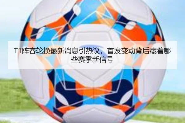 T1阵容轮换最新消息引热议，首发变动背后藏着哪些赛季新信号